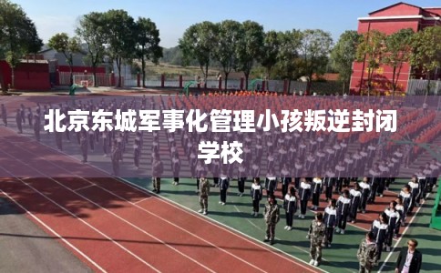 北京东城军事化管理小孩叛逆封闭学校