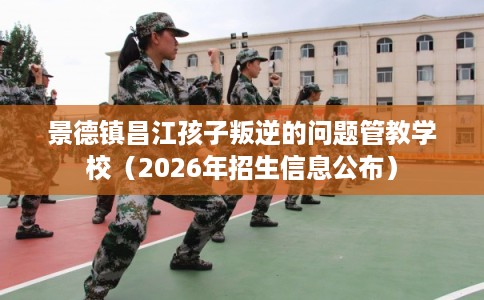 景德镇昌江孩子叛逆的问题管教学校（2026年招生信息公布）