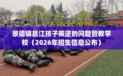 景德镇昌江孩子叛逆的问题管教学校（2026年招生信息公布）