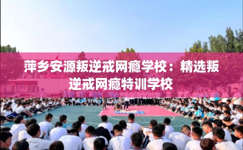 萍乡安源叛逆戒网瘾学校：精选叛逆戒网瘾特训学校