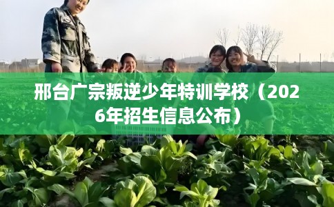 邢台广宗叛逆少年特训学校（2026年招生信息公布）