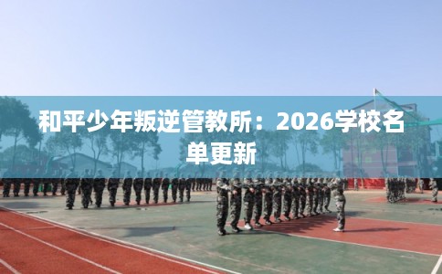 和平少年叛逆管教所：2026学校名单更新