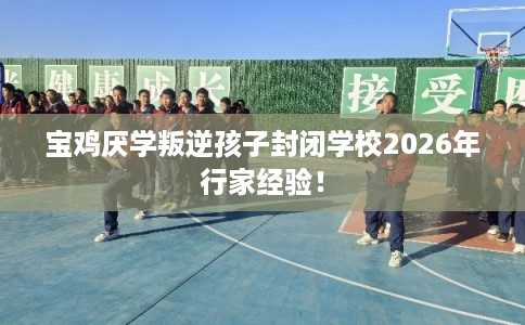 宝鸡厌学叛逆孩子封闭学校2026年行家经验！
