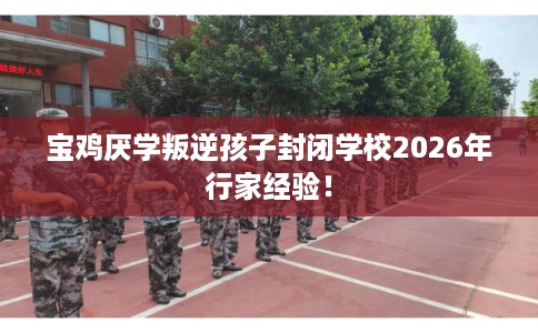 宝鸡厌学叛逆孩子封闭学校2026年行家经验！