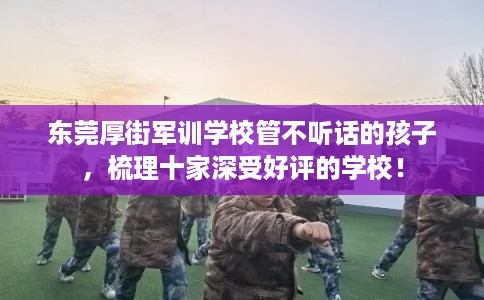 东莞厚街军训学校管不听话的孩子，梳理十家深受好评的学校！