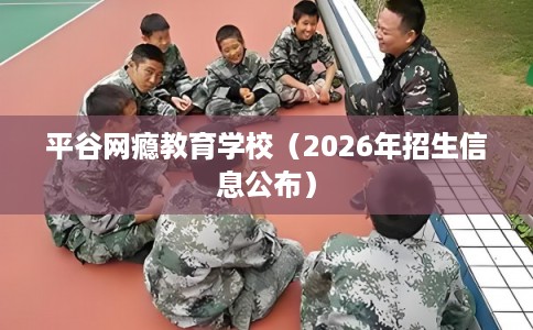 平谷网瘾教育学校（2026年招生信息公布）