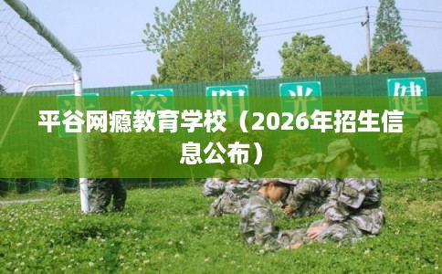 平谷网瘾教育学校（2026年招生信息公布）