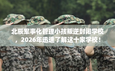 北辰军事化管理小孩叛逆封闭学校，2026年迅速了解这十家学校！