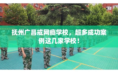 抚州广昌戒网瘾学校，超多成功案例这几家学校！