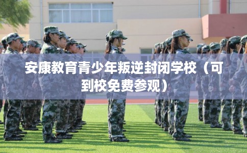 安康教育青少年叛逆封闭学校（可到校免费参观）