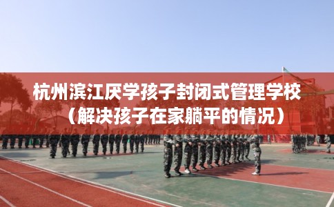 杭州滨江厌学孩子封闭式管理学校（解决孩子在家躺平的情况）