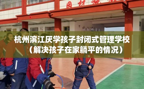 杭州滨江厌学孩子封闭式管理学校（解决孩子在家躺平的情况）