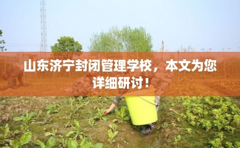 山东济宁封闭管理学校，本文为您详细研讨！