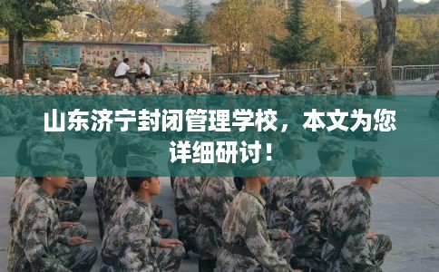 山东济宁封闭管理学校，本文为您详细研讨！