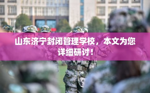 山东济宁封闭管理学校，本文为您详细研讨！