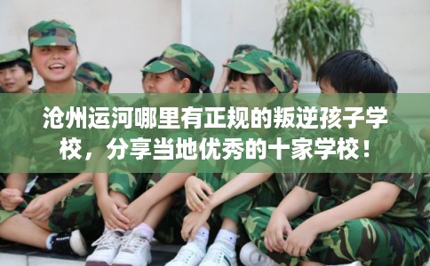 沧州运河哪里有正规的叛逆孩子学校，分享当地优秀的十家学校！