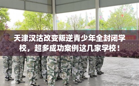 天津汉沽改变叛逆青少年全封闭学校，超多成功案例这几家学校！