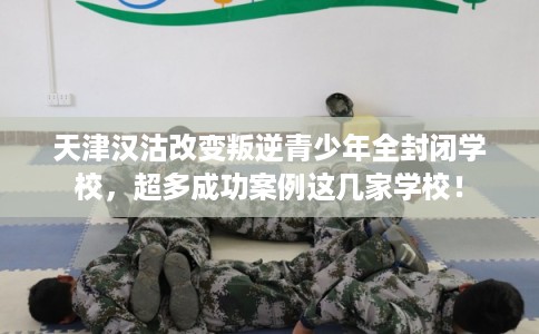 天津汉沽改变叛逆青少年全封闭学校，超多成功案例这几家学校！