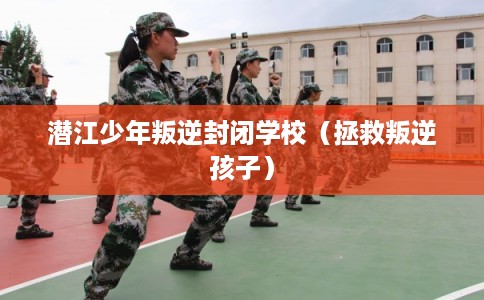 潜江少年叛逆封闭学校（拯救叛逆孩子）