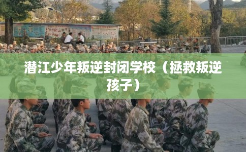 潜江少年叛逆封闭学校（拯救叛逆孩子）
