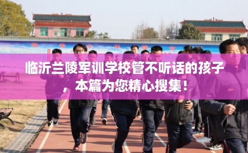 临沂兰陵军训学校管不听话的孩子，本篇为您精心搜集！