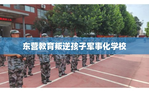 东营教育叛逆孩子军事化学校