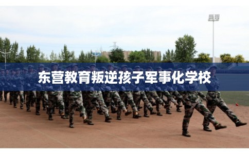 东营教育叛逆孩子军事化学校