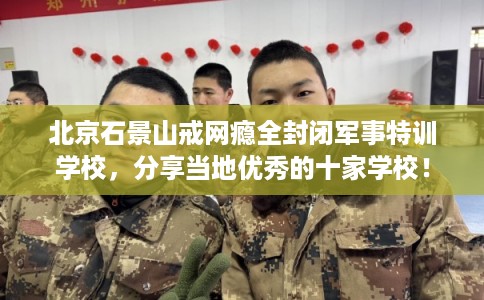 北京石景山戒网瘾全封闭军事特训学校，分享当地优秀的十家学校！
