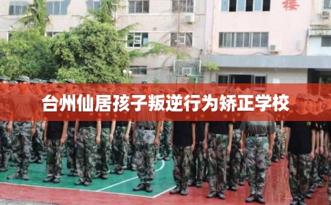 台州仙居孩子叛逆行为矫正学校