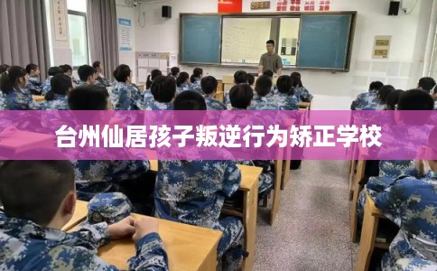 台州仙居孩子叛逆行为矫正学校
