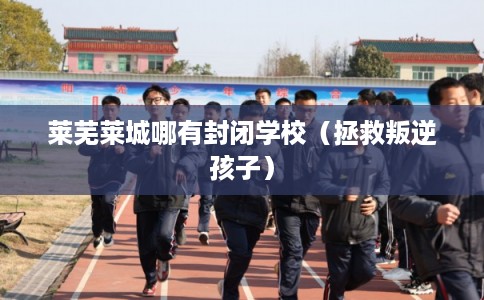 莱芜莱城哪有封闭学校（拯救叛逆孩子）