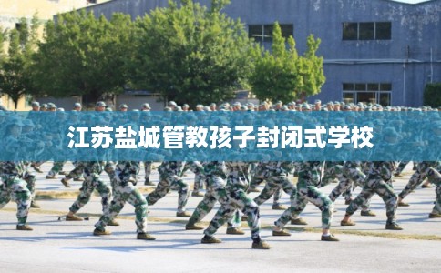 江苏盐城管教孩子封闭式学校