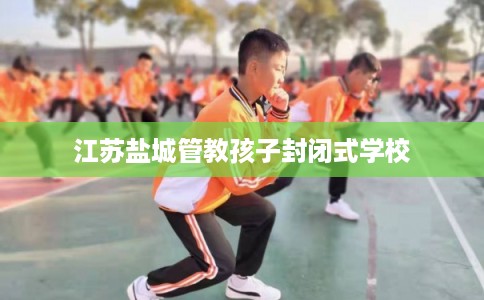 江苏盐城管教孩子封闭式学校