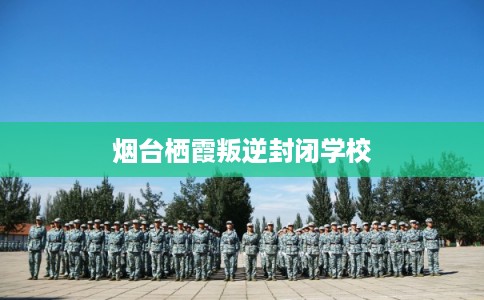 烟台栖霞叛逆封闭学校