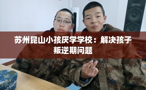 苏州昆山小孩厌学学校：解决孩子叛逆期问题
