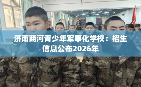 济南商河青少年军事化学校：招生信息公布2026年