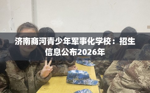 济南商河青少年军事化学校：招生信息公布2026年