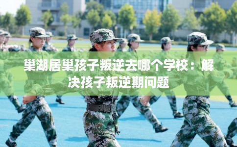 巢湖居巢孩子叛逆去哪个学校：解决孩子叛逆期问题