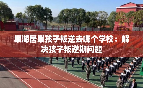 巢湖居巢孩子叛逆去哪个学校：解决孩子叛逆期问题