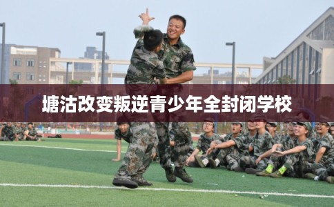 塘沽改变叛逆青少年全封闭学校