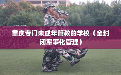 重庆专门未成年管教的学校（全封闭军事化管理）