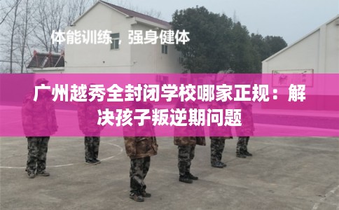 广州越秀全封闭学校哪家正规：解决孩子叛逆期问题