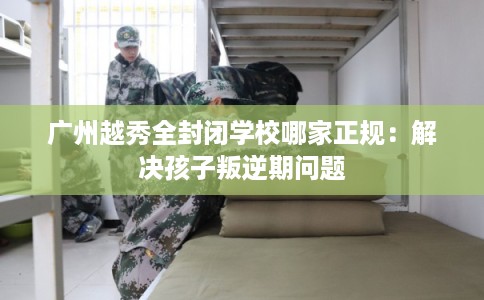 广州越秀全封闭学校哪家正规：解决孩子叛逆期问题