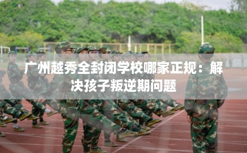 广州越秀全封闭学校哪家正规：解决孩子叛逆期问题
