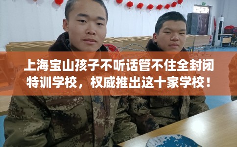 上海宝山孩子不听话管不住全封闭特训学校，权威推出这十家学校！