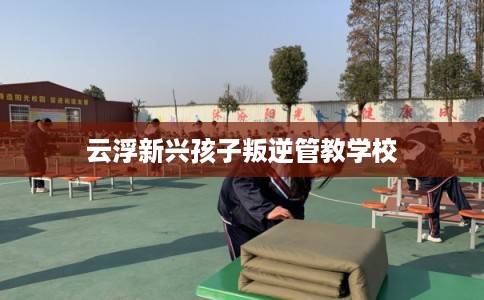 云浮新兴孩子叛逆管教学校