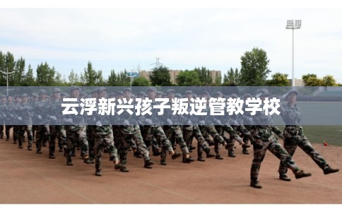 云浮新兴孩子叛逆管教学校