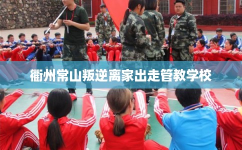 衢州常山叛逆离家出走管教学校