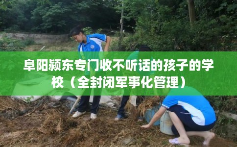 阜阳颍东专门收不听话的孩子的学校（全封闭军事化管理）