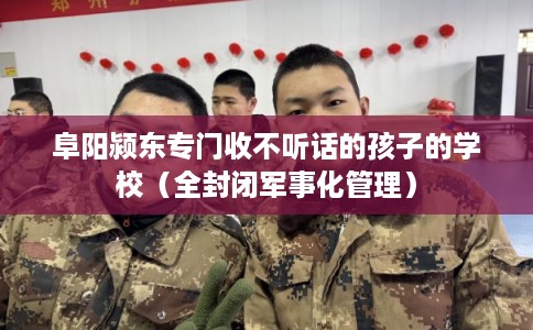 阜阳颍东专门收不听话的孩子的学校（全封闭军事化管理）